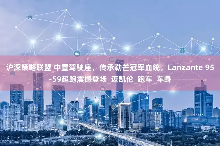 沪深策略联盟 中置驾驶座，传承勒芒冠军血统，Lanzante 95-59超跑震撼登场_迈凯伦_跑车_车身