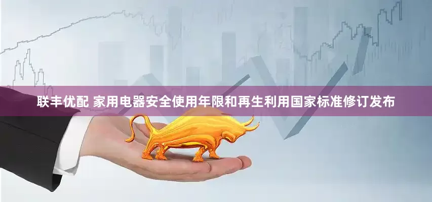 联丰优配 家用电器安全使用年限和再生利用国家标准修订发布