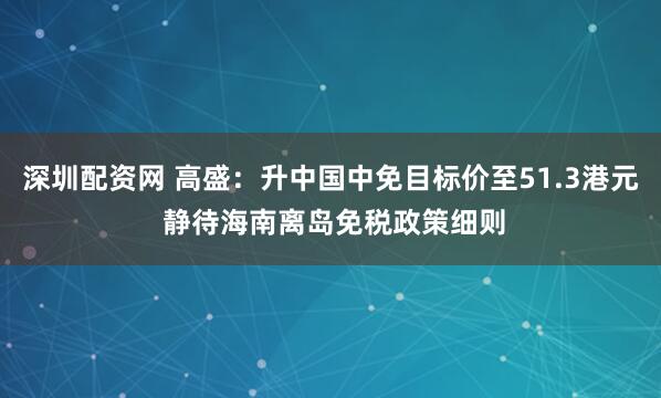 深圳配资网 高盛：升中国中免目标价至51.3港元 静待海南离岛免税政策细则