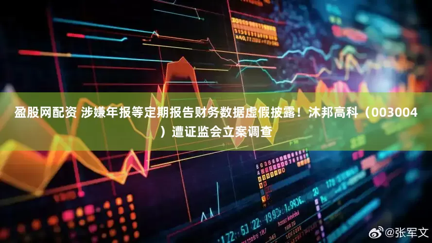 盈股网配资 涉嫌年报等定期报告财务数据虚假披露！沐邦高科（003004）遭证监会立案调查