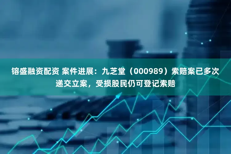 镕盛融资配资 案件进展：九芝堂（000989）索赔案已多次递交立案，受损股民仍可登记索赔