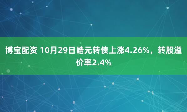 博宝配资 10月29日皓元转债上涨4.26%，转股溢价率2.4%