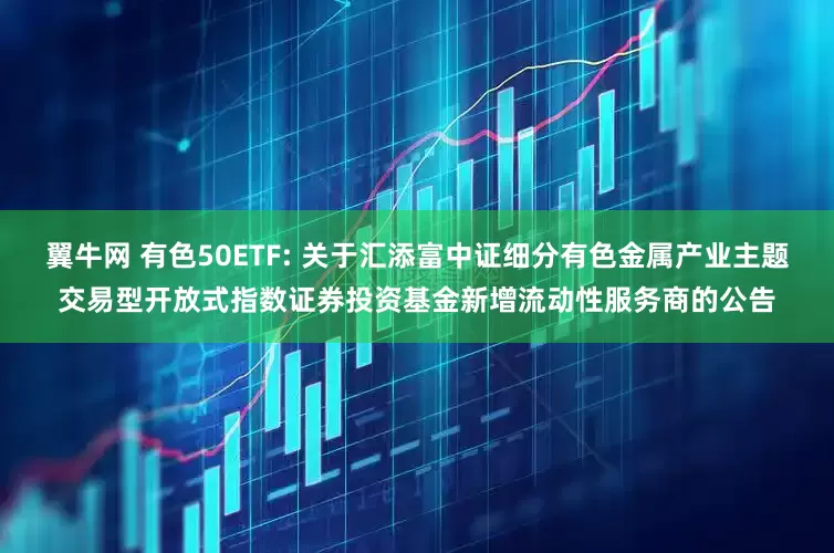 翼牛网 有色50ETF: 关于汇添富中证细分有色金属产业主题交易型开放式指数证券投资基金新增流动性服务商的公告