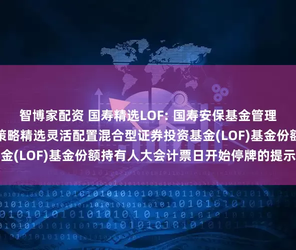 智博家配资 国寿精选LOF: 国寿安保基金管理有限公司关于国寿安保策略精选灵活配置混合型证券投资基金(LOF)基金份额持有人大会计票日开始停牌的提示性公告