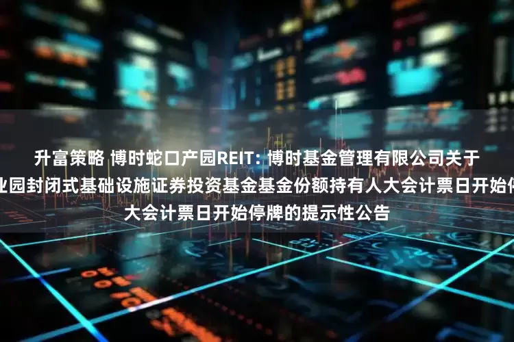 升富策略 博时蛇口产园REIT: 博时基金管理有限公司关于博时招商蛇口产业园封闭式基础设施证券投资基金基金份额持有人大会计票日开始停牌的提示性公告