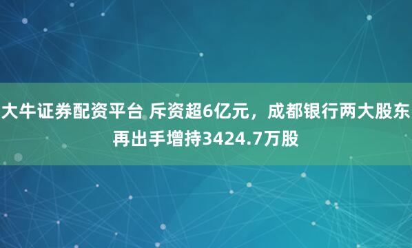 大牛证券配资平台 斥资超6亿元，成都银行两大股东再出手增持3424.7万股