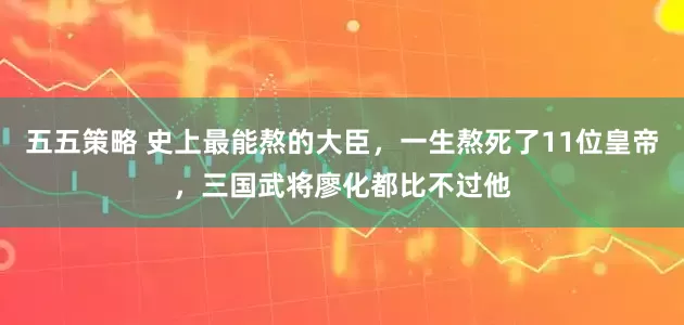 五五策略 史上最能熬的大臣，一生熬死了11位皇帝，三国武将廖化都比不过他