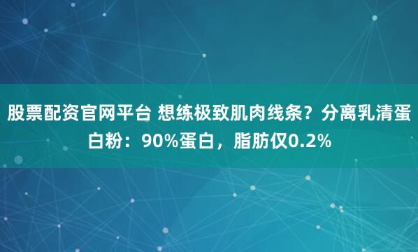 股票配资官网平台 想练极致肌肉线条？分离乳清蛋白粉：90%蛋白，脂肪仅0.2%