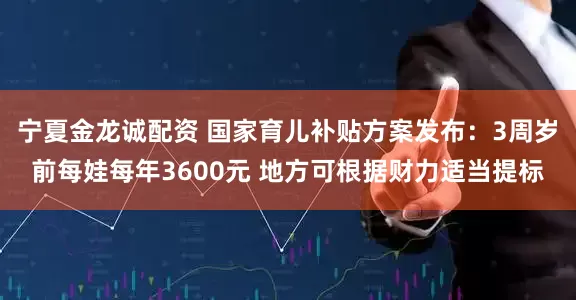 宁夏金龙诚配资 国家育儿补贴方案发布：3周岁前每娃每年3600元 地方可根据财力适当提标