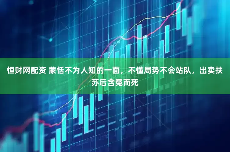 恒财网配资 蒙恬不为人知的一面，不懂局势不会站队，出卖扶苏后含冤而死